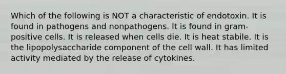 Which of the following is NOT a characteristic of endotoxin. It is found in pathogens and nonpathogens. It is found in gram-positive cells. It is released when cells die. It is heat stabile. It is the lipopolysaccharide component of the cell wall. It has limited activity mediated by the release of cytokines.