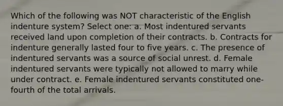 Which of the following was NOT characteristic of the English indenture system? Select one: a. Most indentured servants received land upon completion of their contracts. b. Contracts for indenture generally lasted four to five years. c. The presence of indentured servants was a source of social unrest. d. Female indentured servants were typically not allowed to marry while under contract. e. Female indentured servants constituted one-fourth of the total arrivals.