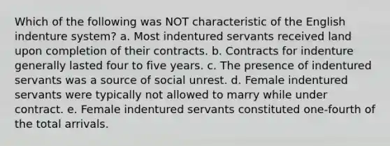 Which of the following was NOT characteristic of the English indenture system? a. Most indentured servants received land upon completion of their contracts. b. Contracts for indenture generally lasted four to five years. c. The presence of indentured servants was a source of social unrest. d. Female indentured servants were typically not allowed to marry while under contract. e. Female indentured servants constituted one-fourth of the total arrivals.