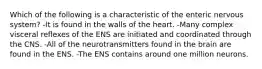 Which of the following is a characteristic of the enteric nervous system? -It is found in the walls of the heart. -Many complex visceral reflexes of the ENS are initiated and coordinated through the CNS. -All of the neurotransmitters found in the brain are found in the ENS. -The ENS contains around one million neurons.