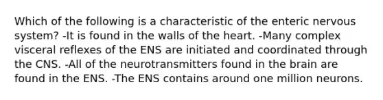 Which of the following is a characteristic of the enteric nervous system? -It is found in the walls of the heart. -Many complex visceral reflexes of the ENS are initiated and coordinated through the CNS. -All of the neurotransmitters found in the brain are found in the ENS. -The ENS contains around one million neurons.