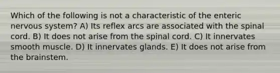 Which of the following is not a characteristic of the enteric nervous system? A) Its reflex arcs are associated with the spinal cord. B) It does not arise from the spinal cord. C) It innervates smooth muscle. D) It innervates glands. E) It does not arise from the brainstem.