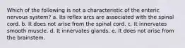 Which of the following is not a characteristic of the enteric nervous system? a. Its reflex arcs are associated with the spinal cord. b. It does not arise from the spinal cord. c. It innervates smooth muscle. d. It innervates glands. e. It does not arise from the brainstem.