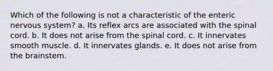 Which of the following is not a characteristic of the enteric nervous system? a. Its reflex arcs are associated with the spinal cord. b. It does not arise from the spinal cord. c. It innervates smooth muscle. d. It innervates glands. e. It does not arise from the brainstem.