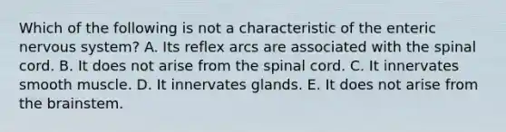 Which of the following is not a characteristic of the enteric nervous system? A. Its reflex arcs are associated with the spinal cord. B. It does not arise from the spinal cord. C. It innervates smooth muscle. D. It innervates glands. E. It does not arise from the brainstem.