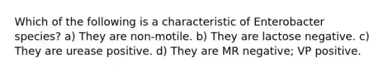 Which of the following is a characteristic of Enterobacter species? a) They are non-motile. b) They are lactose negative. c) They are urease positive. d) They are MR negative; VP positive.