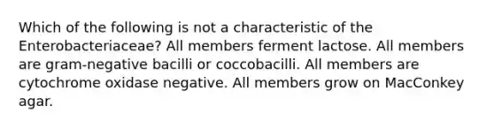 Which of the following is not a characteristic of the Enterobacteriaceae? All members ferment lactose. All members are gram-negative bacilli or coccobacilli. All members are cytochrome oxidase negative. All members grow on MacConkey agar.