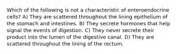 Which of the following is not a characteristic of enteroendocrine cells? A) They are scattered throughout the lining epithelium of the stomach and intestines. B) They secrete hormones that help signal the events of digestion. C) They never secrete their product into the lumen of the digestive canal. D) They are scattered throughout the lining of the rectum.