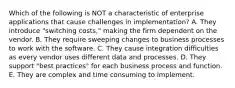 Which of the following is NOT a characteristic of enterprise applications that cause challenges in​ implementation? A. They introduce​ "switching costs," making the firm dependent on the vendor. B. They require sweeping changes to business processes to work with the software. C. They cause integration difficulties as every vendor uses different data and processes. D. They support​ "best practices" for each business process and function. E. They are complex and time consuming to implement.