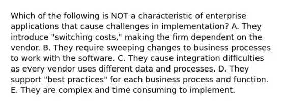 Which of the following is NOT a characteristic of enterprise applications that cause challenges in​ implementation? A. They introduce​ "switching costs," making the firm dependent on the vendor. B. They require sweeping changes to business processes to work with the software. C. They cause integration difficulties as every vendor uses different data and processes. D. They support​ "best practices" for each business process and function. E. They are complex and time consuming to implement.