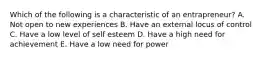 Which of the following is a characteristic of an entrapreneur? A. Not open to new experiences B. Have an external locus of control C. Have a low level of self esteem D. Have a high need for achievement E. Have a low need for power