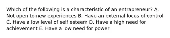 Which of the following is a characteristic of an entrapreneur? A. Not open to new experiences B. Have an external locus of control C. Have a low level of self esteem D. Have a high need for achievement E. Have a low need for power