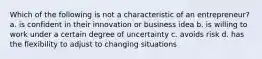 Which of the following is not a characteristic of an entrepreneur? a. is confident in their innovation or business idea b. is willing to work under a certain degree of uncertainty c. avoids risk d. has the flexibility to adjust to changing situations