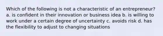 Which of the following is not a characteristic of an entrepreneur? a. is confident in their innovation or business idea b. is willing to work under a certain degree of uncertainty c. avoids risk d. has the flexibility to adjust to changing situations