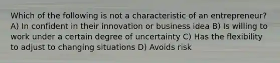 Which of the following is not a characteristic of an entrepreneur? A) In confident in their innovation or business idea B) Is willing to work under a certain degree of uncertainty C) Has the flexibility to adjust to changing situations D) Avoids risk