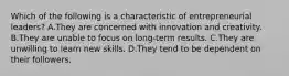 Which of the following is a characteristic of entrepreneurial leaders? A.They are concerned with innovation and creativity. B.They are unable to focus on long-term results. C.They are unwilling to learn new skills. D.They tend to be dependent on their followers.