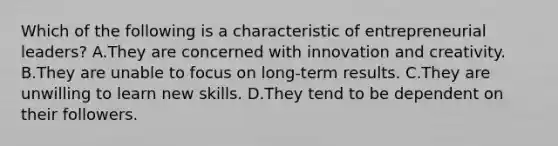 Which of the following is a characteristic of entrepreneurial leaders? A.They are concerned with innovation and creativity. B.They are unable to focus on long-term results. C.They are unwilling to learn new skills. D.They tend to be dependent on their followers.