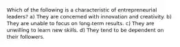 Which of the following is a characteristic of entrepreneurial leaders? a) They are concerned with innovation and creativity. b) They are unable to focus on long-term results. c) They are unwilling to learn new skills. d) They tend to be dependent on their followers.