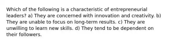 Which of the following is a characteristic of entrepreneurial leaders? a) They are concerned with innovation and creativity. b) They are unable to focus on long-term results. c) They are unwilling to learn new skills. d) They tend to be dependent on their followers.