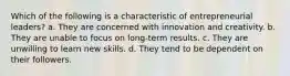 Which of the following is a characteristic of entrepreneurial leaders? a. They are concerned with innovation and creativity. b. They are unable to focus on long-term results. c. They are unwilling to learn new skills. d. They tend to be dependent on their followers.