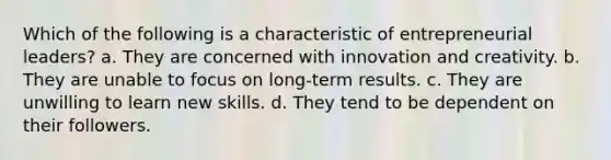 Which of the following is a characteristic of entrepreneurial leaders? a. They are concerned with innovation and creativity. b. They are unable to focus on long-term results. c. They are unwilling to learn new skills. d. They tend to be dependent on their followers.