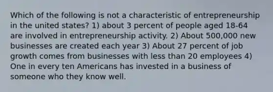 Which of the following is not a characteristic of entrepreneurship in the united states? 1) about 3 percent of people aged 18-64 are involved in entrepreneurship activity. 2) About 500,000 new businesses are created each year 3) About 27 percent of job growth comes from businesses with less than 20 employees 4) One in every ten Americans has invested in a business of someone who they know well.