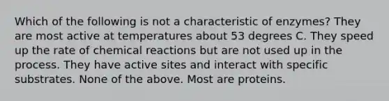 Which of the following is not a characteristic of enzymes? They are most active at temperatures about 53 degrees C. They speed up the rate of <a href='https://www.questionai.com/knowledge/kc6NTom4Ep-chemical-reactions' class='anchor-knowledge'>chemical reactions</a> but are not used up in the process. They have active sites and interact with specific substrates. None of the above. Most are proteins.