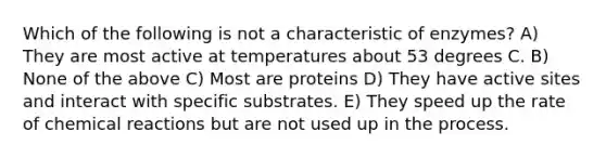 Which of the following is not a characteristic of enzymes? A) They are most active at temperatures about 53 degrees C. B) None of the above C) Most are proteins D) They have active sites and interact with specific substrates. E) They speed up the rate of chemical reactions but are not used up in the process.