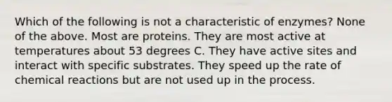 Which of the following is not a characteristic of enzymes? None of the above. Most are proteins. They are most active at temperatures about 53 degrees C. They have active sites and interact with specific substrates. They speed up the rate of chemical reactions but are not used up in the process.