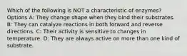 Which of the following is NOT a characteristic of enzymes? Options A: They change shape when they bind their substrates. B: They can catalyze reactions in both forward and reverse directions. C: Their activity is sensitive to changes in temperature. D: They are always active on more than one kind of substrate.