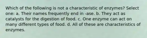 Which of the following is not a characteristic of enzymes? Select one: a. Their names frequently end in -ase. b. They act as catalysts for the digestion of food. c. One enzyme can act on many different types of food. d. All of these are characteristics of enzymes.