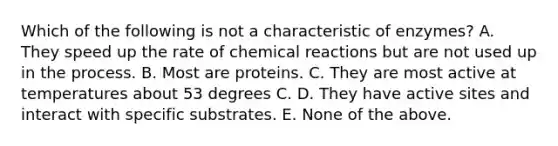 Which of the following is not a characteristic of enzymes? A. They speed up the rate of <a href='https://www.questionai.com/knowledge/kc6NTom4Ep-chemical-reactions' class='anchor-knowledge'>chemical reactions</a> but are not used up in the process. B. Most are proteins. C. They are most active at temperatures about 53 degrees C. D. They have active sites and interact with specific substrates. E. None of the above.