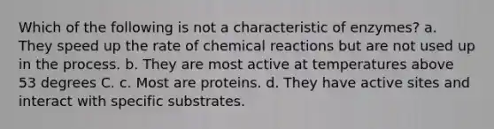 Which of the following is not a characteristic of enzymes? a. They speed up the rate of <a href='https://www.questionai.com/knowledge/kc6NTom4Ep-chemical-reactions' class='anchor-knowledge'>chemical reactions</a> but are not used up in the process. b. They are most active at temperatures above 53 degrees C. c. Most are proteins. d. They have active sites and interact with specific substrates.