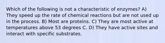 Which of the following is not a characteristic of enzymes? A) They speed up the rate of chemical reactions but are not used up in the process. B) Most are proteins. C) They are most active at temperatures above 53 degrees C. D) They have active sites and interact with specific substrates.