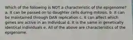 Which of the following is NOT a characteristic of the epigenome? a. It can be passed on to daughter cells during mitosis. b. It can be maintained through DAN replication c. It can affect which genes are active in an individual d. It is the same in genetically identical individuals e. All of the above are characteristics of the epigenome.