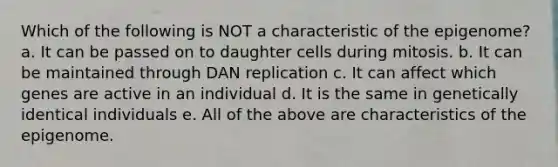 Which of the following is NOT a characteristic of the epigenome? a. It can be passed on to daughter cells during mitosis. b. It can be maintained through DAN replication c. It can affect which genes are active in an individual d. It is the same in genetically identical individuals e. All of the above are characteristics of the epigenome.