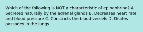 Which of the following is NOT a characteristic of epinephrine? A. Secreted naturally by the adrenal glands B. Decreases heart rate and blood pressure C. Constricts the blood vessels D. Dilates passages in the lungs