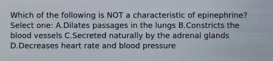 Which of the following is NOT a characteristic of epinephrine? Select one: A.Dilates passages in the lungs B.Constricts the blood vessels C.Secreted naturally by the adrenal glands D.Decreases heart rate and blood pressure