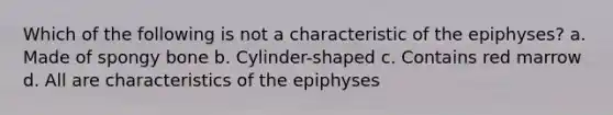 Which of the following is not a characteristic of the epiphyses? a. Made of spongy bone b. Cylinder-shaped c. Contains red marrow d. All are characteristics of the epiphyses