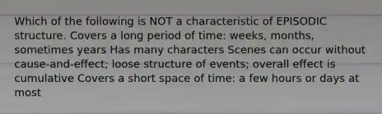 Which of the following is NOT a characteristic of EPISODIC structure. Covers a long period of time: weeks, months, sometimes years Has many characters Scenes can occur without cause-and-effect; loose structure of events; overall effect is cumulative Covers a short space of time: a few hours or days at most