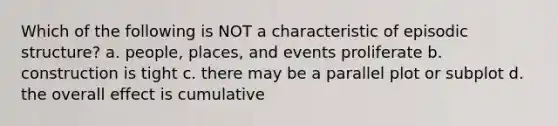 Which of the following is NOT a characteristic of episodic structure? a. people, places, and events proliferate b. construction is tight c. there may be a parallel plot or subplot d. the overall effect is cumulative