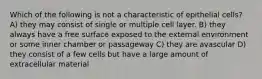 Which of the following is not a characteristic of epithelial cells? A) they may consist of single or multiple cell layer. B) they always have a free surface exposed to the external environment or some inner chamber or passageway C) they are avascular D) they consist of a few cells but have a large amount of extracellular material