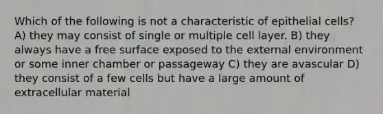 Which of the following is not a characteristic of epithelial cells? A) they may consist of single or multiple cell layer. B) they always have a free surface exposed to the external environment or some inner chamber or passageway C) they are avascular D) they consist of a few cells but have a large amount of extracellular material