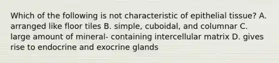 Which of the following is not characteristic of epithelial tissue? A. arranged like floor tiles B. simple, cuboidal, and columnar C. large amount of mineral- containing intercellular matrix D. gives rise to endocrine and exocrine glands