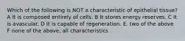 Which of the following is NOT a characteristic of epithelial tissue? A It is composed entirely of cells. B It stores energy reserves. C It is avascular. D It is capable of regeneration. E. two of the above F none of the above, all characteristics