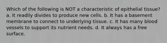 Which of the following is NOT a characteristic of epithelial tissue? a. It readily divides to produce new cells. b. It has a basement membrane to connect to underlying tissue. c. It has many blood vessels to support its nutrient needs. d. It always has a free surface.