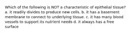 Which of the following is NOT a characteristic of epithelial tissue? a. it readily divides to produce new cells. b. it has a basement membrane to connect to underlying tissue. c. it has many blood vessels to support its nutrient needs d. it always has a free surface