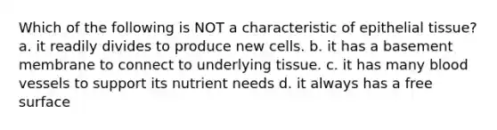 Which of the following is NOT a characteristic of <a href='https://www.questionai.com/knowledge/k7dms5lrVY-epithelial-tissue' class='anchor-knowledge'>epithelial tissue</a>? a. it readily divides to produce new cells. b. it has a basement membrane to connect to underlying tissue. c. it has many <a href='https://www.questionai.com/knowledge/kZJ3mNKN7P-blood-vessels' class='anchor-knowledge'>blood vessels</a> to support its nutrient needs d. it always has a free surface