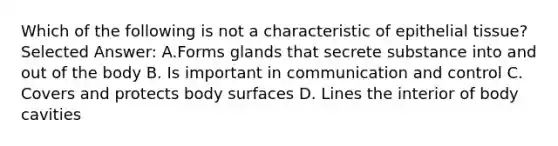 Which of the following is not a characteristic of epithelial tissue? Selected Answer: A.Forms glands that secrete substance into and out of the body B. Is important in communication and control C. Covers and protects body surfaces D. Lines the interior of body cavities