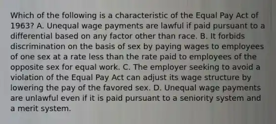 Which of the following is a characteristic of the Equal Pay Act of 1963? A. Unequal wage payments are lawful if paid pursuant to a differential based on any factor other than race. B. It forbids discrimination on the basis of sex by paying wages to employees of one sex at a rate less than the rate paid to employees of the opposite sex for equal work. C. The employer seeking to avoid a violation of the Equal Pay Act can adjust its wage structure by lowering the pay of the favored sex. D. Unequal wage payments are unlawful even if it is paid pursuant to a seniority system and a merit system.